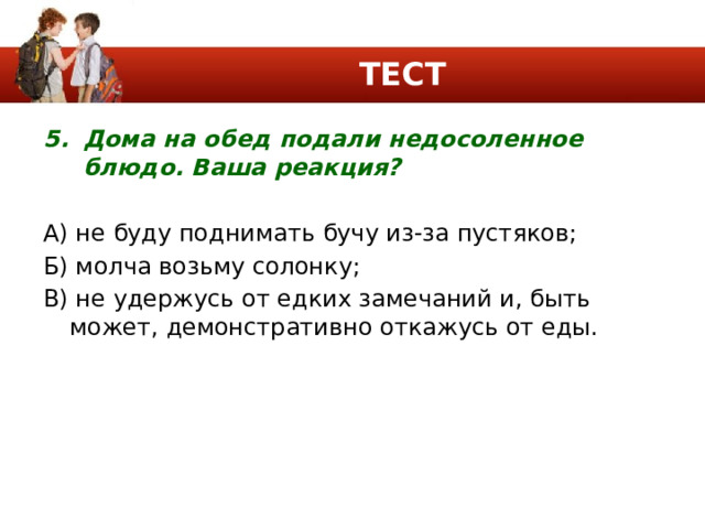 ТЕСТ Дома на обед подали недосоленное блюдо. Ваша реакция? А) не буду поднимать бучу из-за пустяков; Б) молча возьму солонку; В) не удержусь от едких замечаний и, быть может, демонстративно откажусь от еды. 