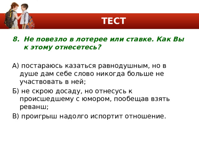 ТЕСТ Не повезло в лотерее или ставке. Как Вы к этому отнесетесь? А) постараюсь казаться равнодушным, но в душе дам себе слово никогда больше не участвовать в ней; Б) не скрою досаду, но отнесусь к происшедшему с юмором, пообещав взять реванш; В) проигрыш надолго испортит отношение. 