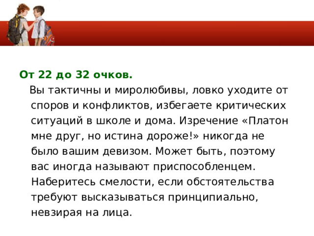От 22 до 32 очков.   Вы тактичны и миролюбивы, ловко уходите от споров и конфликтов, избегаете критических ситуаций в школе и дома. Изречение «Платон мне друг, но истина дороже!» никогда не было вашим девизом. Может быть, поэтому вас иногда называют приспособленцем. Наберитесь смелости, если обстоятельства требуют высказываться принципиально, невзирая на лица. 