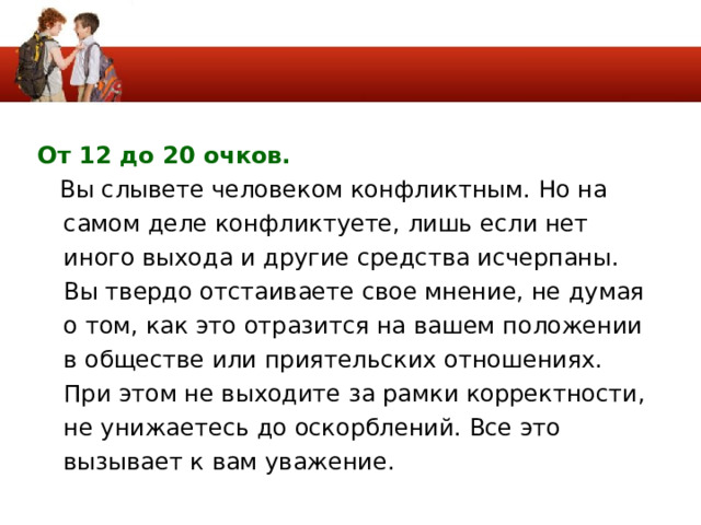 От 12 до 20 очков.   Вы слывете человеком конфликтным. Но на самом деле конфликтуете, лишь если нет иного выхода и другие средства исчерпаны. Вы твердо отстаиваете свое мнение, не думая о том, как это отразится на вашем положении в обществе или приятельских отношениях. При этом не выходите за рамки корректности, не унижаетесь до оскорблений. Все это вызывает к вам уважение. 