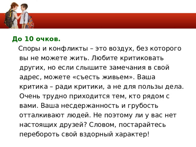 До 10 очков.   Споры и конфликты – это воздух, без которого вы не можете жить. Любите критиковать других, но если слышите замечания в свой адрес, можете «съесть живьем». Ваша критика – ради критики, а не для пользы дела. Очень трудно приходится тем, кто рядом с вами. Ваша несдержанность и грубость отталкивают людей. Не поэтому ли у вас нет настоящих друзей? Словом, постарайтесь перебороть свой вздорный характер! 