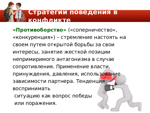 Стратегии поведения в конфликте «Противоборство» («соперничество», «конкуренция») – стремление настоять на своем путем открытой борьбы за свои интересы, занятие жесткой позиции непримиримого антагонизма в случае сопротивления. Применение власти, принуждения, давления, использование зависимости партнера. Тенденция воспринимать  ситуацию как вопрос победы  или поражения. 