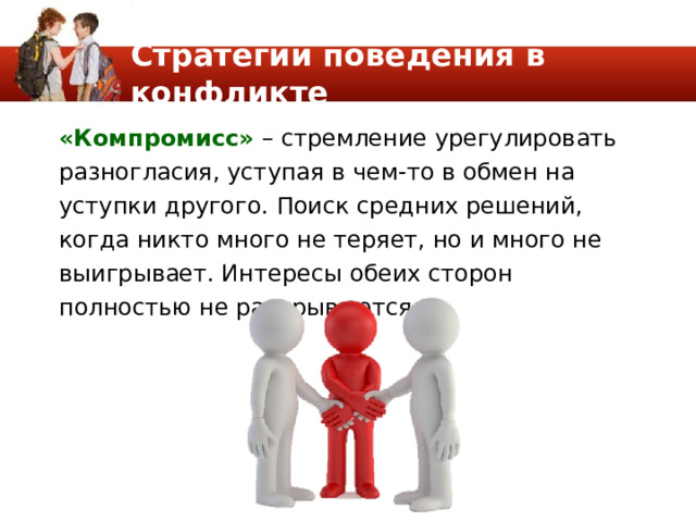 Стратегии поведения в конфликте «Компромисс» – стремление урегулировать разногласия, уступая в чем-то в обмен на уступки другого. Поиск средних решений, когда никто много не теряет, но и много не выигрывает. Интересы обеих сторон полностью не раскрываются. 