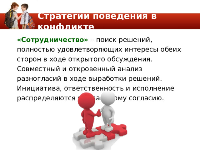 Стратегии поведения в конфликте «Сотрудничество» – поиск решений, полностью удовлетворяющих интересы обеих сторон в ходе открытого обсуждения. Совместный и откровенный анализ разногласий в ходе выработки решений. Инициатива, ответственность и исполнение распределяются по взаимному согласию. 