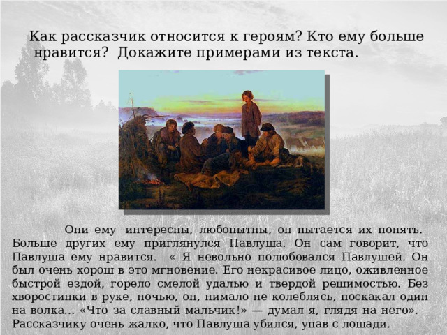  Как рассказчик относится к героям? Кто ему больше нравится? Докажите примерами из текста.  Они ему  интересны, любопытны, он пытается их понять. Больше других ему приглянулся Павлуша. Он сам говорит, что Павлуша ему нравится. « Я невольно полюбовался Павлушей. Он был очень хорош в это мгновение. Его некрасивое лицо, оживленное быстрой ездой, горело смелой удалью и твердой решимостью. Без хворостинки в руке, ночью, он, нимало не колеблясь, поскакал один на волка... «Что за славный мальчик!» — думал я, глядя на него». Рассказчику очень жалко, что Павлуша убился, упав с лошади. 