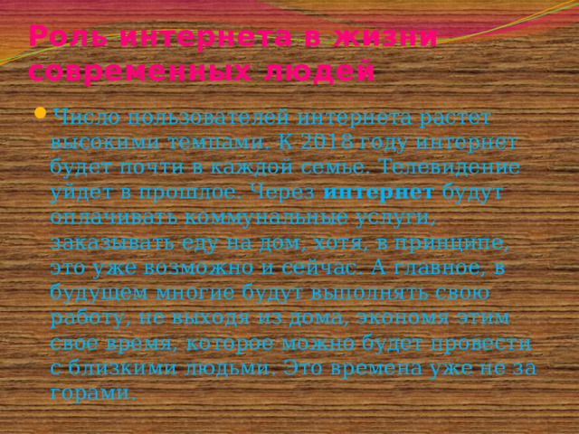Роль интернета в жизни современных людей Число пользователей интернета растет высокими темпами. К 2018 году интернет будет почти в каждой семье. Телевидение уйдет в прошлое. Через  интернет  будут оплачивать коммунальные услуги, заказывать еду на дом, хотя, в принципе, это уже возможно и сейчас. А главное, в будущем многие будут выполнять свою работу, не выходя из дома, экономя этим свое время, которое можно будет провести с близкими людьми. Это времена уже не за горами. 