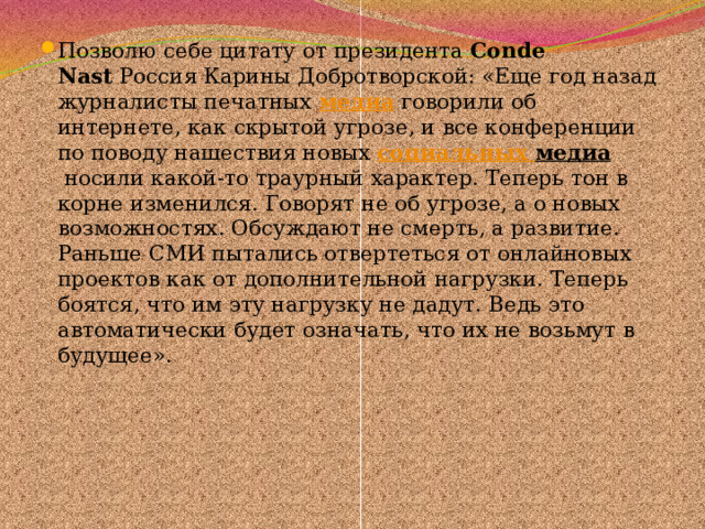 Позволю себе цитату от президента  Conde Nast  Россия Карины Добротворской: «Еще год назад журналисты печатных  медиа  говорили об интернете, как cкрытой угрозе, и все конференции по поводу нашествия новых  социальных медиа  носили какой-то траурный характер. Теперь тон в корне изменился. Говорят не об угрозе, а о новых возможностях. Обсуждают не смерть, а развитие. Раньше СМИ пытались отвертеться от онлайновых проектов как от дополнительной нагрузки. Теперь боятся, что им эту нагрузку не дадут. Ведь это автоматически будет означать, что их не возьмут в будущее». 