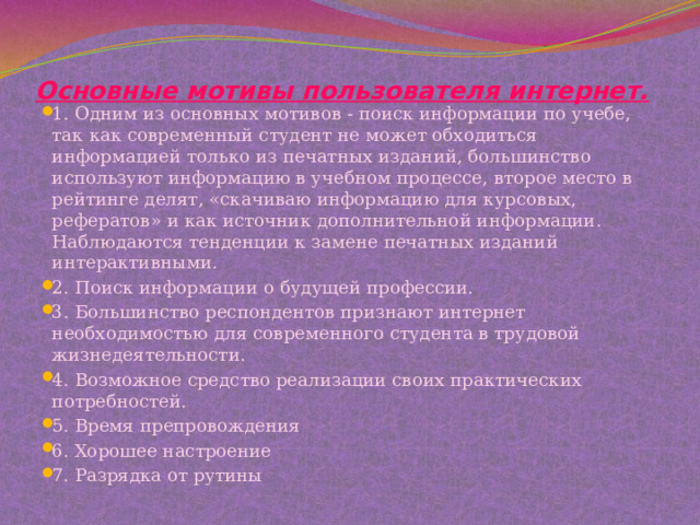 Основные мотивы пользователя интернет.   1. Одним из основных мотивов - поиск информации по учебе, так как современный студент не может обходиться информацией только из печатных изданий, большинство используют информацию в учебном процессе, второе место в рейтинге делят, «скачиваю информацию для курсовых, рефератов» и как источник дополнительной информации. Наблюдаются тенденции к замене печатных изданий интерактивными. 2. Поиск информации о будущей профессии. 3. Большинство респондентов признают интернет необходимостью для современного студента в трудовой жизнедеятельности. 4. Возможное средство реализации своих практических потребностей. 5. Время препровождения 6. Хорошее настроение 7. Разрядка от рутины 