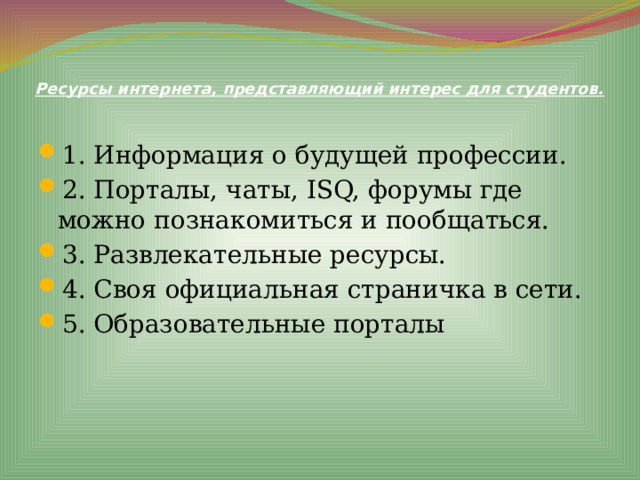 Ресурсы интернета, представляющий интерес для студентов.   1. Информация о будущей профессии. 2. Порталы, чаты, ISQ, форумы где можно познакомиться и пообщаться. 3. Развлекательные ресурсы. 4. Своя официальная страничка в сети. 5. Образовательные порталы 