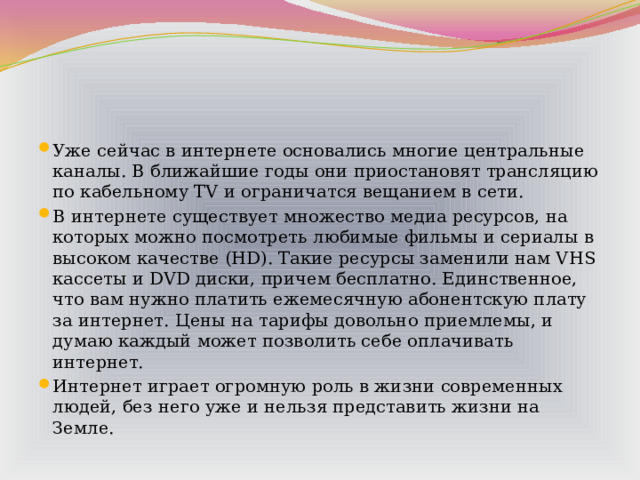 Уже сейчас в интернете основались многие центральные каналы. В ближайшие годы они приостановят трансляцию по кабельному TV и ограничатся вещанием в сети. В интернете существует множество медиа ресурсов, на которых можно посмотреть любимые фильмы и сериалы в высоком качестве (HD). Такие ресурсы заменили нам VHS кассеты и DVD диски, причем бесплатно. Единственное, что вам нужно платить ежемесячную абонентскую плату за интернет. Цены на тарифы довольно приемлемы, и думаю каждый может позволить себе оплачивать интернет. Интернет играет огромную роль в жизни современных людей, без него уже и нельзя представить жизни на Земле. 