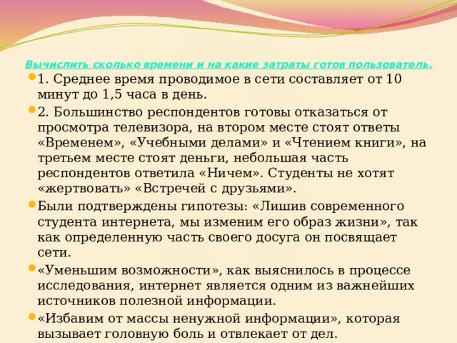 Вычислить сколько времени и на какие затраты готов пользователь.   1. Среднее время проводимое в сети составляет от 10 минут до 1,5 часа в день. 2. Большинство респондентов готовы отказаться от просмотра телевизора, на втором месте стоят ответы «Временем», «Учебными делами» и «Чтением книги», на третьем месте стоят деньги, небольшая часть респондентов ответила «Ничем». Студенты не хотят «жертвовать» «Встречей с друзьями». Были подтверждены гипотезы: «Лишив современного студента интернета, мы изменим его образ жизни», так как определенную часть своего досуга он посвящает сети. «Уменьшим возможности», как выяснилось в процессе исследования, интернет является одним из важнейших источников полезной информации. «Избавим от массы ненужной информации», которая вызывает головную боль и отвлекает от дел. 