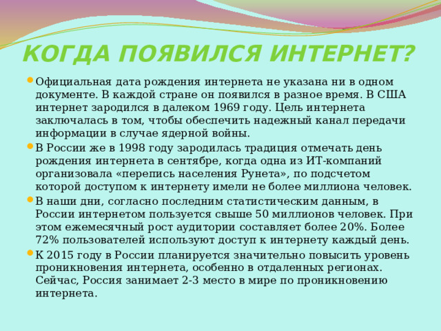Когда появился интернет? Официальная дата рождения интернета не указана ни в одном документе. В каждой стране он появился в разное время. В США интернет зародился в далеком 1969 году. Цель интернета заключалась в том, чтобы обеспечить надежный канал передачи информации в случае ядерной войны. В России же в 1998 году зародилась традиция отмечать день рождения интернета в сентябре, когда одна из ИТ-компаний организовала «перепись населения Рунета», по подсчетом которой доступом к интернету имели не более миллиона человек. В наши дни, согласно последним статистическим данным, в России интернетом пользуется свыше 50 миллионов человек. При этом ежемесячный рост аудитории составляет более 20%. Более 72% пользователей используют доступ к интернету каждый день. К 2015 году в России планируется значительно повысить уровень проникновения интернета, особенно в отдаленных регионах. Сейчас, Россия занимает 2-3 место в мире по проникновению интернета. 