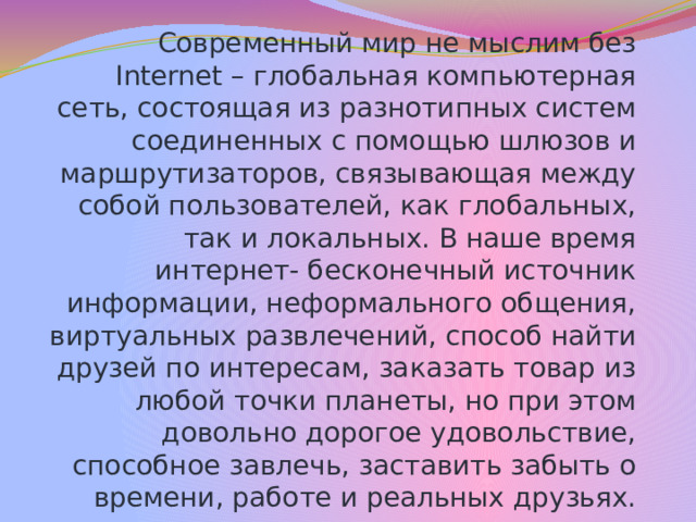 Современный мир не мыслим без Internet – глобальная компьютерная сеть, состоящая из разнотипных систем соединенных с помощью шлюзов и маршрутизаторов, связывающая между собой пользователей, как глобальных, так и локальных. В наше время интернет- бесконечный источник информации, неформального общения, виртуальных развлечений, способ найти друзей по интересам, заказать товар из любой точки планеты, но при этом довольно дорогое удовольствие, способное завлечь, заставить забыть о времени, работе и реальных друзьях. 1.Описание проблемной ситуации  