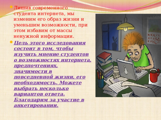 Лишив современного студента интернета, мы изменим его образ жизни и уменьшим возможности, при этом избавим от массы ненужной информации. Цель этого исследования состоит в том, чтобы изучить мнение студентов о возможностях интернета, предпочтениях, значимости в повседневной жизни, его необходимость. Можете выбрать несколько вариантов ответа. Благодарим за участие в анкетировании. 8.Гипотеза исследования. Цель исследования  