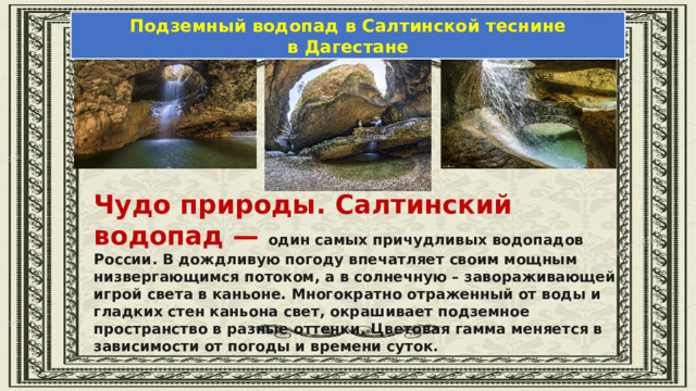 Подземный водопад в Салтинской теснине в Дагестане Чудо природы. Салтинский водопад — один самых причудливых водопадов России. В дождливую погоду впечатляет своим мощным низвергающимся потоком, а в солнечную – завораживающей игрой света в каньоне. Многократно отраженный от воды и гладких стен каньона свет, окрашивает подземное пространство в разные оттенки. Цветовая гамма меняется в зависимости от погоды и времени суток. 
