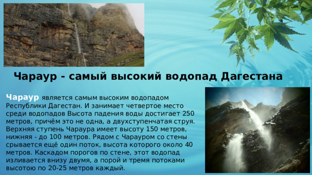 Чараур - самый высокий водопад Дагестана Чараур   является самым высоким водопадом Республики Дагестан. И занимает четвертое место среди водопадов Высота падения воды достигает 250 метров, причём это не одна, а двухступенчатая струя. Верхняя ступень Чараура имеет высоту 150 метров, нижняя - до 100 метров. Рядом с Чарауром со стены срывается ещё один поток, высота которого около 40 метров. Каскадом порогов по стене, этот водопад изливается внизу двумя, а порой и тремя потоками высотою по 20-25 метров каждый. 