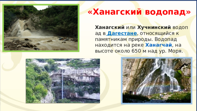 «Ханагский водопад» Ханагский  или  Хучнинский  водопад в   Дагестане , относящийся к памятникам природы. Водопад находится на реке  Ханагчай , на высоте около 650 м над ур. Моря. 