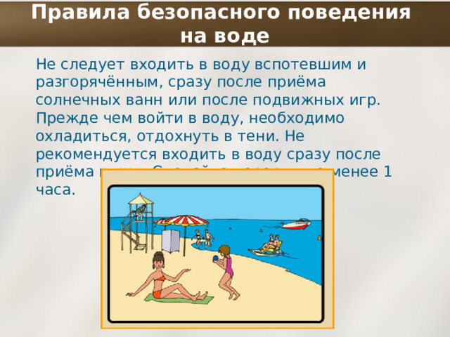 Правила безопасного поведения  на воде Не следует входить в воду вспотевшим и разгорячённым, сразу после приёма солнечных ванн или после подвижных игр. Прежде чем войти в воду, необходимо охладиться, отдохнуть в тени. Не рекомендуется входить в воду сразу после приёма пищи. Сделайте перерыв не менее 1 часа. 