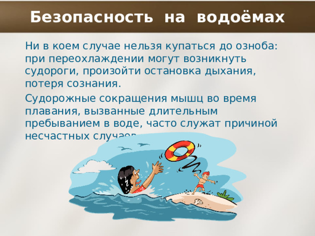 Безопасность на водоёмах Ни в коем случае нельзя купаться до озноба: при переохлаждении могут возникнуть судороги, произойти остановка дыхания, потеря сознания. Судорожные сокращения мышц во время плавания, вызванные длительным пребыванием в воде, часто служат причиной несчастных случаев. 