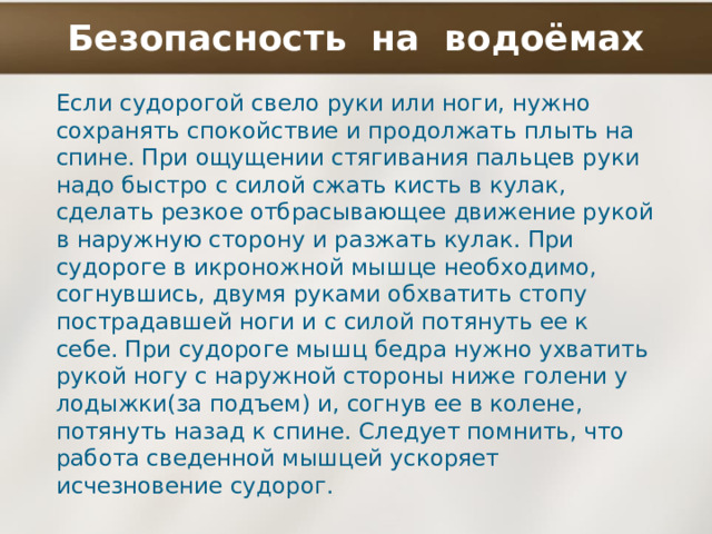 Безопасность на водоёмах Если судорогой свело руки или ноги, нужно сохранять спокойствие и продолжать плыть на спине. При ощущении стягивания пальцев руки надо быстро с силой сжать кисть в кулак, сделать резкое отбрасывающее движение рукой в наружную сторону и разжать кулак. При судороге в икроножной мышце необходимо, согнувшись, двумя руками обхватить стопу пострадавшей ноги и с силой потянуть ее к себе. При судороге мышц бедра нужно ухватить рукой ногу с наружной стороны ниже голени у лодыжки(за подъем) и, согнув ее в колене, потянуть назад к спине. Следует помнить, что работа сведенной мышцей ускоряет исчезновение судорог. 