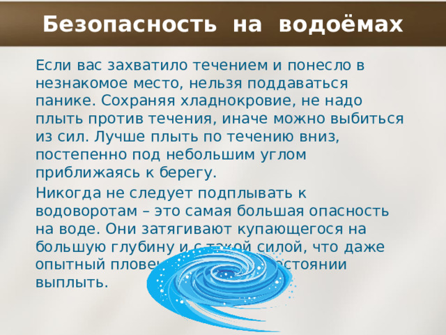 Безопасность на водоёмах Если вас захватило течением и понесло в незнакомое место, нельзя поддаваться панике. Сохраняя хладнокровие, не надо плыть против течения, иначе можно выбиться из сил. Лучше плыть по течению вниз, постепенно под небольшим углом приближаясь к берегу. Никогда не следует подплывать к водоворотам – это самая большая опасность на воде. Они затягивают купающегося на большую глубину и с такой силой, что даже опытный пловец не всегда в состоянии выплыть. 