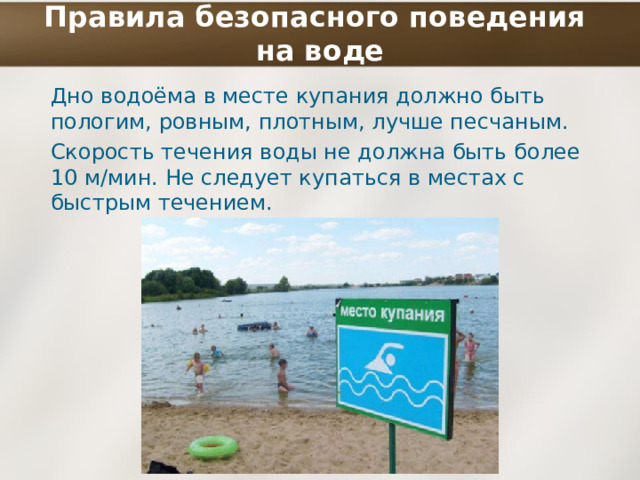 Правила безопасного поведения  на воде Дно водоёма в месте купания должно быть пологим, ровным, плотным, лучше песчаным. Скорость течения воды не должна быть более 10 м/мин. Не следует купаться в местах с быстрым течением. 