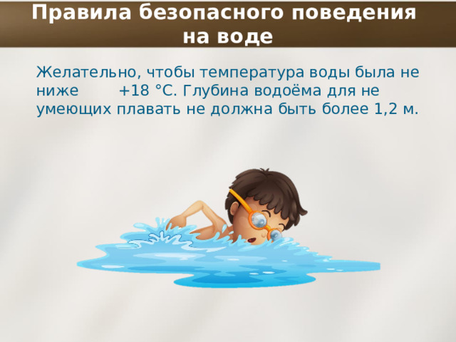 Правила безопасного поведения  на воде Желательно, чтобы температура воды была не ниже +18 °С. Глубина водоёма для не умеющих плавать не должна быть более 1,2 м. 