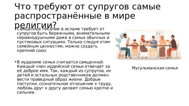 Что требуют от супругов самые распространённые в мире религии? Священное писание в исламе требует от супругов быть бережными, внимательными, неравнодушными даже в самых обычных и пустяковых ситуациях. Только следуя этим семейным ценностям, можно создать крепкий союз. В иудаизме семья считается священной. Каждый член иудейской семьи отвечает за её доброе имя. Так, каждый из супругов, их детей и остальных родственников должен вести праведный образ жизни. Добрые поступки, сознательное отношение к труду, любовь друг к другу делают семью крепче и сильнее. Мусульманская семья 