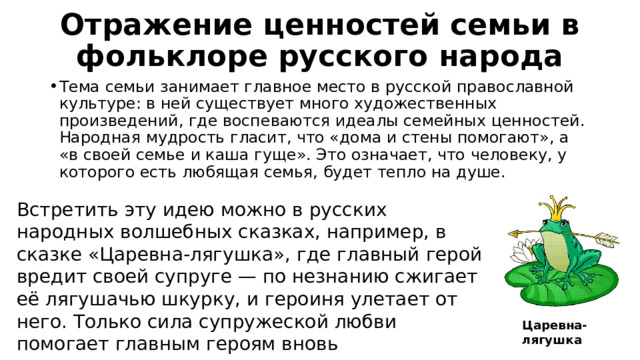 Отражение ценностей семьи в фольклоре русского народа Тема семьи занимает главное место в русской православной культуре: в ней существует много художественных произведений, где воспеваются идеалы семейных ценностей. Народная мудрость гласит, что «дома и стены помогают», а «в своей семье и каша гуще». Это означает, что человеку, у которого есть любящая семья, будет тепло на душе. Встретить эту идею можно в русских народных волшебных сказках, например, в сказке «Царевна-лягушка», где главный герой вредит своей супруге — по незнанию сжигает её лягушачью шкурку, и героиня улетает от него. Только сила супружеской любви помогает главным героям вновь воссоединиться и сохранить семью. Царевна-лягушка 