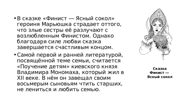 В сказке «Финист ― Ясный сокол» героиня Марьюшка страдает оттого, что злые сестры её разлучают с возлюбленным Финистом. Однако благодаря силе любви сказка завершается счастливым концом. Самой первой и ранней литературой, посвящённой теме семьи, считается «Поучение детям» киевского князя Владимира Мономаха, который жил в XII веке. В нём он завещал своим восьмерым сыновьям чтить старших, не лениться и любить семью. Сказка Финист ― Ясный сокол 