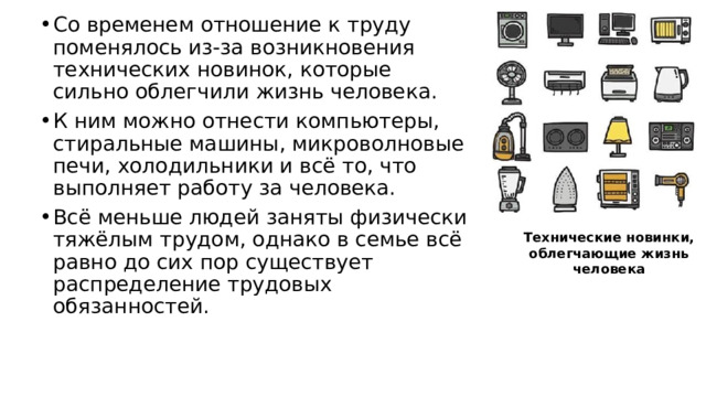 Со временем отношение к труду поменялось из-за возникновения технических новинок, которые сильно облегчили жизнь человека. К ним можно отнести компьютеры, стиральные машины, микроволновые печи, холодильники и всё то, что выполняет работу за человека. Всё меньше людей заняты физически тяжёлым трудом, однако в семье всё равно до сих пор существует распределение трудовых обязанностей. Технические новинки, облегчающие жизнь человека 