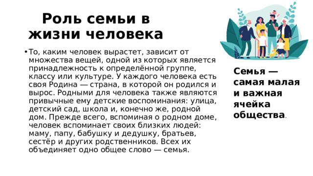 Роль семьи в жизни человека То, каким человек вырастет, зависит от множества вещей, одной из которых является принадлежность к определённой группе, классу или культуре. У каждого человека есть своя Родина ― страна, в которой он родился и вырос. Родными для человека также являются привычные ему детские воспоминания: улица, детский сад, школа и, конечно же, родной дом. Прежде всего, вспоминая о родном доме, человек вспоминает своих близких людей: маму, папу, бабушку и дедушку, братьев, сестёр и других родственников. Всех их объединяет одно общее слово — семья. Семья ― самая малая и важная ячейка общества . 