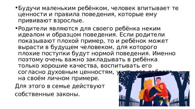 Будучи маленьким ребёнком, человек впитывает те ценности и правила поведения, которые ему прививают взрослые. Родители являются для своего ребёнка неким идеалом и образцом поведения. Если родители показывают плохой пример, то и ребёнок может вырасти в будущем человеком, для которого плохие поступки будут нормой поведения. Именно поэтому очень важно закладывать в ребёнка только хорошие качества, воспитывать его согласно духовным ценностям, учить его доброте на своём личном примере. Для этого в семье действуют собственные законы. 