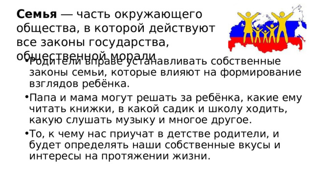 Семья ― часть окружающего общества, в которой действуют все законы государства, общественной морали Родители вправе устанавливать собственные законы семьи, которые влияют на формирование взглядов ребёнка. Папа и мама могут решать за ребёнка, какие ему читать книжки, в какой садик и школу ходить, какую слушать музыку и многое другое. То, к чему нас приучат в детстве родители, и будет определять наши собственные вкусы и интересы на протяжении жизни. 