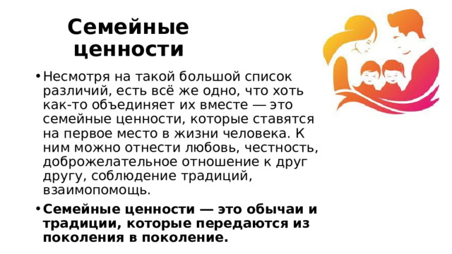 Семейные ценности Несмотря на такой большой список различий, есть всё же одно, что хоть как-то объединяет их вместе ― это семейные ценности, которые ставятся на первое место в жизни человека. К ним можно отнести любовь, честность, доброжелательное отношение к друг другу, соблюдение традиций, взаимопомощь. Семейные ценности ― это обычаи и традиции, которые передаются из поколения в поколение. 