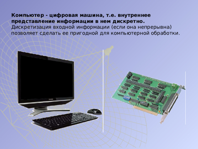 Компьютер - цифровая машина, т.е. внутреннее представление информации в нем дискретно. Дискретизация входной информации (если она непрерывна) позволяет сделать ее пригодной для компьютерной обработки. 