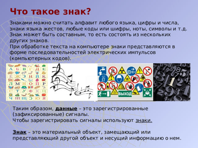 Что такое знак? Знаками можно считать алфавит любого языка, цифры и числа, знаки языка жестов, любые коды или шифры, ноты, символы и т.д. Знак может быть составным, то есть состоять из нескольких других знаков. При обработке текста на компьютере знаки представляются в форме последовательностей электрических импульсов (компьютерных кодов). Таким образом, данные – это зарегистрированные (зафиксированные) сигналы. Чтобы зарегистрировать сигналы используют знаки.   Знак  – это материальный объект, замещающий или представляющий другой объект и несущий информацию о нем. 
