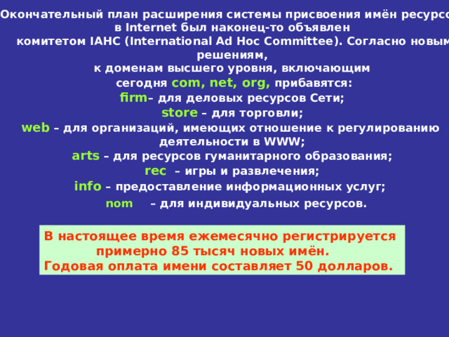 Окончательный план расширения системы присвоения имён ресурсов  в Internet был наконец-то объявлен  комитетом IAHC ( International Ad Hoc Committee ). Согласно  новым  решениям,  к доменам высшего уровня, включающим  сегодня com , net , org , прибавятся: firm – для деловых ресурсов Сети; store – для торговли; web – для организаций, имеющих отношение к регулированию  деятельности в WWW ; arts – для ресурсов гуманитарного образования; rec – игры и развлечения; info – предоставление информационных услуг; nom  – для индивидуальных ресурсов .  В настоящее время ежемесячно регистрируется   примерно 85 тысяч новых имён.  Годовая оплата имени составляет 50 долларов. 