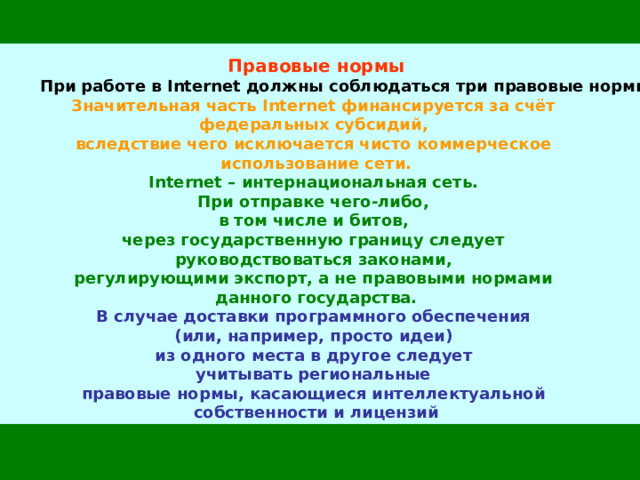 Правовые нормы  При работе в Internet должны соблюдаться три правовые нормы: Значительная часть Internet финансируется за счёт  федеральных субсидий,  вследствие чего исключается чисто коммерческое  использование сети. Internet – интернациональная сеть.  При отправке чего-либо,  в том числе и битов,  через государственную границу следует  руководствоваться законами,  регулирующими экспорт, а не правовыми нормами  данного государства. В случае доставки программного обеспечения  (или, например, просто идеи)  из одного места в другое следует  учитывать региональные  правовые нормы, касающиеся интеллектуальной  собственности и лицензий 