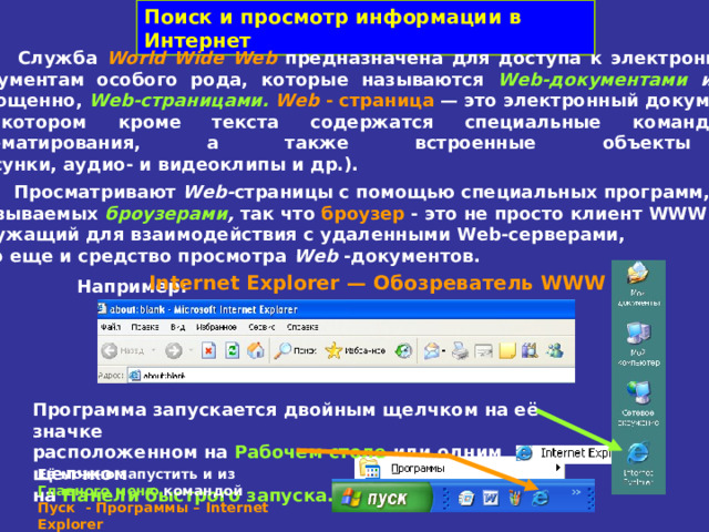 Поиск и просмотр информации в Интернет  Служба World Wide Web  предназначена для доступа к электронным  документам особого рода, которые называются Web -документами или,  упрощенно, Web -страницами.  Web - страница — это электронный документ,  в котором кроме текста содержатся специальные команды  форматирования, а также встроенные объекты  (рисунки, аудио- и видеоклипы и др.).  Просматривают Web - страницы с помощью специальных программ, называемых броузерами , так что броузер - это не просто клиент WWW   служащий для взаимодействия с удаленными Web -серверами,  это еще и средство просмотра Web -документов. Internet Explorer — Обозреватель WWW  Например: Программа запускается двойным щелчком на её значке  расположенном на Рабочем столе или одним щелчком  на Панели быстрого запуска. Её можно запустить и из  Главного меню  командой  Пуск - Программы – Internet Explorer 