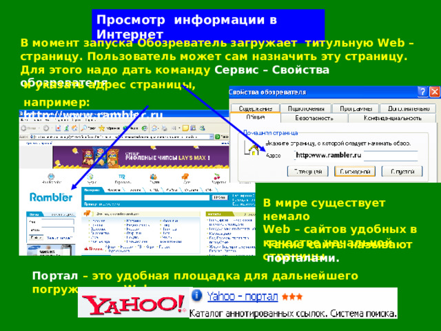 Просмотр информации в Интернет В момент запуска Обозреватель загружает  титульную Web – страницу. Пользователь может сам назначить эту страницу. Для этого надо дать команду Сервис – Свойства обозревателя и указать адрес страницы, например:  http://www.rambler.ru В мире существует немало  Web – сайтов удобных в качестве начальной страницы Такие сайты называют  порталами. Портал – это удобная площадка для дальнейшего погружения в  Web . 