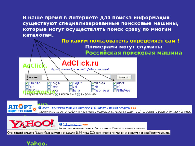 В наше время в Интернете для поиска информации существуют специализированные поисковые машины, которые могут осуществлять поиск сразу по многим каталогам.   По каким пользователь определяет сам !  Примерами могут служить:   Российская поисковая машина   AdClick ,    поисковая  машина  Апорт или  каталог ссылок   Yahoo . 