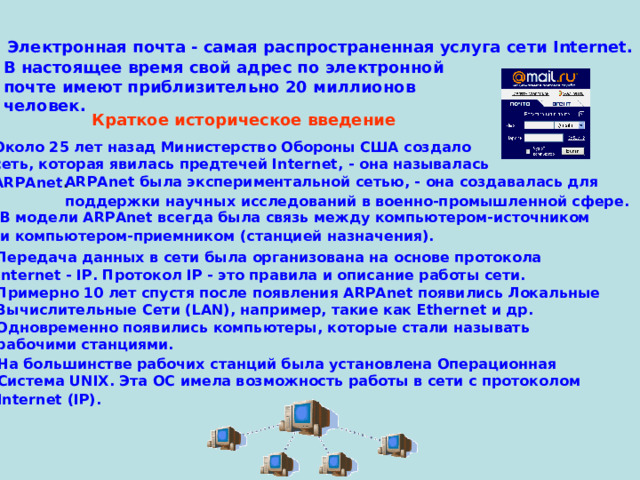Электронная почта - самая распространенная услуга сети Internet.  В настоящее время свой адрес по электронной  почте имеют приблизительно 20 миллионов  человек. Краткое историческое введение  Около 25 лет назад Министерство Обороны США создало  сеть, которая явилась предтечей Internet, - она называлась  ARPAnet . ARPAnet была экспериментальной сетью, - она создавалась для  поддержки научных исследований в военно-промышленной сфере.  В модели ARPAnet всегда была связь между компьютером-источником  и компьютером-приемником (станцией назначения).  Передача данных в сети была организована на основе протокола  Internet - IP. Протокол IP - это правила и описание работы сети. Примерно 10 лет спустя после появления ARPAnet появились Локальные  Вычислительные Сети (LAN), например, такие как Ethernet и др.  Одновременно появились компьютеры, которые стали называть  рабочими станциями. На большинстве рабочих станций была установлена Операционная  Система UNIX. Эта ОС имела возможность работы в сети с протоколом  Internet (IP).  