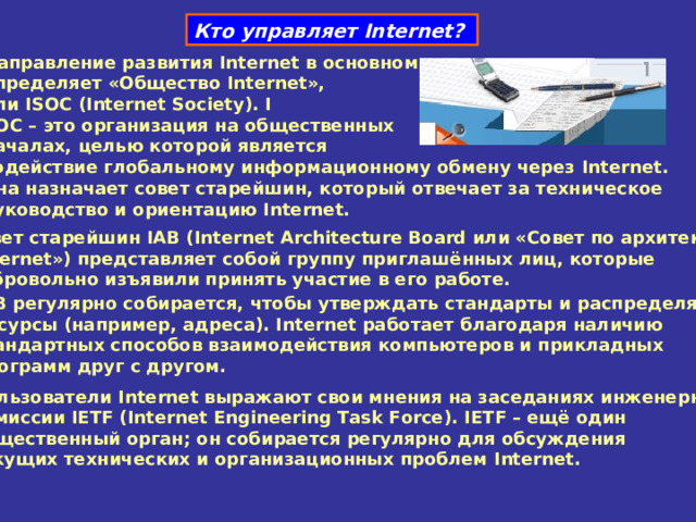 Кто управляет Internet ?  Направление развития Internet в основном  определяет «Общество Internet »,  или ISOC ( Internet Society ). I  SOC – это организация на общественных  началах, целью которой является  содействие глобальному информационному обмену через Internet . Она назначает совет старейшин, который отвечает за техническое  руководство и ориентацию Internet .  Совет старейшин IAB ( Internet Architecture Board или «Совет по архитектуре   Internet ») представляет собой группу приглашённых лиц, которые  добровольно изъявили принять участие в его работе. IAB регулярно собирается, чтобы утверждать стандарты и распределять  ресурсы (например, адреса). Internet работает благодаря наличию  стандартных способов взаимодействия компьютеров и прикладных  программ друг с другом. Пользователи Internet выражают свои мнения на заседаниях инженерной  комиссии IETF ( Internet Engineering Task Force ). IETF – ещё один  общественный орган; он собирается регулярно для обсуждения  текущих технических и организационных проблем Internet . 