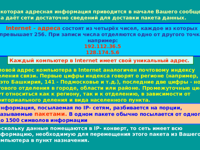 Некоторая адресная информация приводится в начале Вашего сообщения.  Она даёт сети достаточно сведений для доставки пакета данных. Internet - адреса состоят из четырёх чисел, каждое из которых  не превышает 256. При записи числа отделяются одно от другого точками,  например: 192.112.36.5 128.174.5.6 Каждый компьютер в Internet имеет свой уникальный адрес. Числовой адрес компьютера в Internet аналогичен почтовому индексу  отделения связи. Первые цифры индекса говорят о регионе (например,  45 - это Башкирия, 141 - Подмосковье и т.д.), последние две цифры - номер  почтового отделения в городе, области или районе. Промежуточные цифры  могут относиться как к региону, так и к отделению, в зависимости от  территориального деления и вида населенного пункта. Информация, посылаемая по IP - сетям, разбивается на порции,  называемые пакетами. В одном пакете обычно посылается от одного  до 1500 символов информации Поскольку данные помещаются в IP - конверт, то сеть имеет всю  информацию, необходимую для перемещения этого пакета из Вашего  компьютера в пункт назначения. 