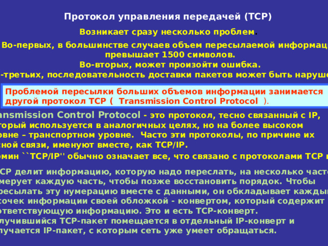 Протокол управления передачей (ТСР) Возникает сразу несколько проблем .  Во-первых, в большинстве случаев объем пересылаемой информации  превышает 1500 символов. Во-вторых, может произойти ошибка. В-третьих, последовательность доставки пакетов может быть нарушена.    Проблемой пересылки больших объемов информации занимается  другой протокол TCP ( Transmission Control Protocol  ). Transmission Control Protocol - это протокол, тесно связанный с IP,  который используется в аналогичных целях, но на более высоком уровне – транспортном уровне. Часто эти протоколы, по причине их тесной связи, именуют вместе, как TCP/IP.  Термин ``TCP/IP'' обычно означает все, что связано с протоколами TCP и IP.  TCP делит информацию, которую надо переслать, на несколько частей.  Нумерует каждую часть, чтобы позже восстановить порядок. Чтобы  пересылать эту нумерацию вместе с данными, он обкладывает каждый  кусочек информации своей обложкой - конвертом, который содержит  соответствующую информацию. Это и есть TCP-конверт.  Получившийся TCP-пакет помещается в отдельный IP-конверт и  получается IP-пакет, с которым сеть уже умеет обращаться.  