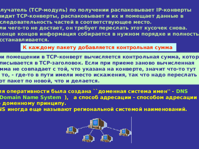 Получатель (TCP-модуль) по получении распаковывает IP-конверты  и видит TCP-конверты, распаковывает и их и помещает данные в  последовательность частей в соответствующее место.  Если чего-то не достает, он требует переслать этот кусочек снова.  В конце концов информация собирается в нужном порядке и полностью  восстанавливается. К каждому пакету добавляется контрольная сумма При помещении в TCP-конверт вычисляется контрольная сумма, которая  записывается в TCP-заголовок. Если при приеме заново вычисленная  сумма не совпадает с той, что указана на конверте, значит что-то тут  не то, - где-то в пути имели место искажения, так что надо переслать  этот пакет по новой, что и делается. Для оперативности была создана ``доменная система имен'' - DNS  ( Domain Name System  ), а способ адресации - способом адресации  по доменному принципу.  DNS иногда еще называют региональной системой наименований. 
