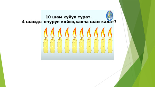 10 шам куйуп турат.  4 шамды очуруп койсо,канча шам калат? 