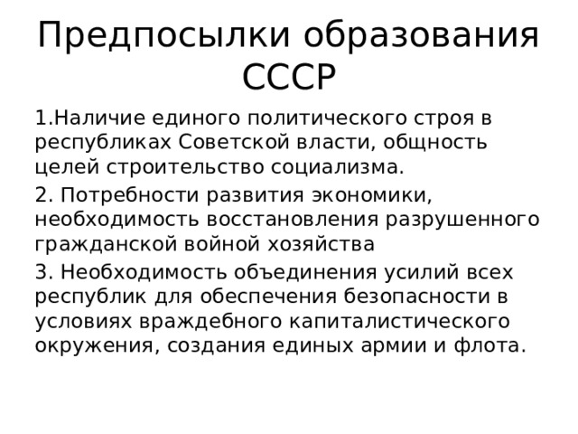 Предпосылки образования СССР 1.Наличие единого политического строя в республиках Советской власти, общность целей строительство социализма. 2. Потребности развития экономики, необходимость восстановления разрушенного гражданской войной хозяйства 3. Необходимость объединения усилий всех республик для обеспечения безопасности в условиях враждебного капиталистического окружения, создания единых армии и флота. 