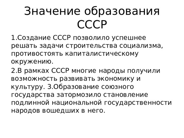 Значение образования СССР 1.Создание СССР позволило успешнее решать задачи строительства социализма, противостоять капиталистическому окружению. 2.В рамках СССР многие народы получили возможность развивать экономику и культуру. 3.Образование союзного государства затормозило становление подлинной национальной государственности народов вошедших в него. 